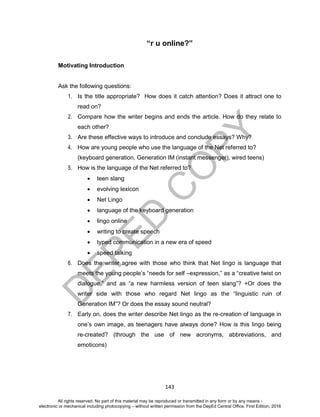 D
EPED
C
O
PY
143
“r u online?”
Motivating Introduction
Ask the following questions:
1. Is the title appropriate? How does it catch attention? Does it attract one to
read on?
2. Compare how the writer begins and ends the article. How do they relate to
each other?
3. Are these effective ways to introduce and conclude essays? Why?
4. How are young people who use the language of the Net referred to?
(keyboard generation, Generation IM (instant messenger), wired teens)
5. How is the language of the Net referred to?
 teen slang
 evolving lexicon
 Net Lingo
 language of the keyboard generation
 lingo online
 writing to create speech
 typed communication in a new era of speed
 speed talking
6. Does the writer agree with those who think that Net lingo is language that
meets the young people’s “needs for self –expression,” as a “creative twist on
dialogue,” and as “a new harmless version of teen slang”? +Or does the
writer side with those who regard Net lingo as the “linguistic ruin of
Generation IM”? Or does the essay sound neutral?
7. Early on, does the writer describe Net lingo as the re-creation of language in
one’s own image, as teenagers have always done? How is this lingo being
re-created? (through the use of new acronyms, abbreviations, and
emoticons)
All rights reserved. No part of this material may be reproduced or transmitted in any form or by any means -
electronic or mechanical including photocopying – without written permission from the DepEd Central Office. First Edition, 2016
 