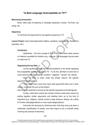 D
EPED
C
O
PY
146
“Is Bad Language Unacceptable on TV?”
Motivating Introduction
Show video clips of swearing in campaign speeches, movies, YouTube, rap
songs, etc.
Objectives
To list down the arguments for and against swearing on TV
Lesson Proper (word meanings/verbal matters, questions, explanations, illustrations
examples, etc.)
Vocabulary
Watershed – the time (usually 9 P.M.-5:30 A.M.) when adult content
or material unsuitable for children (e.g., violence, foul language) may be aired
on radio and TV
Organizing Survey Data
Let the students classify the different positions in the article regarding
the acceptability of bad language on TV. To do this, tell them to draw two or
more columns with the headings “positive,” “negative,” “neutral,” etc. stands.
Next, tell them to enter under the proper column, the specific
argument and proponent.
Then, make them count how many total arguments there are in each
column, and enter the sum at the bottom.
Call on some students to announce the specific arguments and total figures.
Finally, make them reduce the number of items under each column by
putting together similar arguments and labeling them as to the kind of
argument (e.g., religious, mental, social or peer pressure, literary, etc.) Allow
for further subcategorizations or even supercategorizations.
Conclude the exercise by informing them that they have just done a
systematic classification of results, and have begun to do a scientific study
involving the process of taxonomy
All rights reserved. No part of this material may be reproduced or transmitted in any form or by any means -
electronic or mechanical including photocopying – without written permission from the DepEd Central Office. First Edition, 2016
 