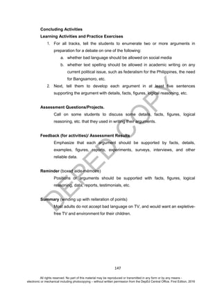 D
EPED
C
O
PY
147
Concluding Activities
Learning Activities and Practice Exercises
1. For all tracks, tell the students to enumerate two or more arguments in
preparation for a debate on one of the following:
a. whether bad language should be allowed on social media
b. whether text spelling should be allowed in academic writing on any
current political issue, such as federalism for the Philippines, the need
for Bangsamoro, etc.
2. Next, tell them to develop each argument in at least five sentences
supporting the argument with details, facts, figures, logical reasoning, etc.
Assessment Questions/Projects.
Call on some students to discuss some details, facts, figures, logical
reasoning, etc. that they used in writing their arguments.
Feedback (for activities)/ Assessment Results
Emphasize that each argument should be supported by facts, details,
examples, figures, reports, experiments, surveys, interviews, and other
reliable data.
Reminder (boxed aide-mémoire)
Positions or arguments should be supported with facts, figures, logical
reasoning, data, reports, testimonials, etc.
Summary (winding up with reiteration of points)
Most adults do not accept bad language on TV, and would want an expletive-
free TV and environment for their children.
All rights reserved. No part of this material may be reproduced or transmitted in any form or by any means -
electronic or mechanical including photocopying – without written permission from the DepEd Central Office. First Edition, 2016
 