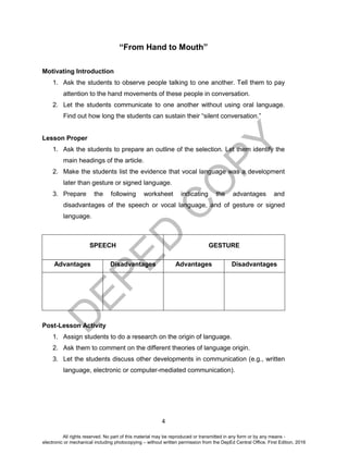 D
EPED
C
O
PY
4
“From Hand to Mouth”
Motivating Introduction
1. Ask the students to observe people talking to one another. Tell them to pay
attention to the hand movements of these people in conversation.
2. Let the students communicate to one another without using oral language.
Find out how long the students can sustain their “silent conversation.”
Lesson Proper
1. Ask the students to prepare an outline of the selection. Let them identify the
main headings of the article.
2. Make the students list the evidence that vocal language was a development
later than gesture or signed language.
3. Prepare the following worksheet indicating the advantages and
disadvantages of the speech or vocal language, and of gesture or signed
language.
SPEECH GESTURE
Advantages Disadvantages Advantages Disadvantages
Post-Lesson Activity
1. Assign students to do a research on the origin of language.
2. Ask them to comment on the different theories of language origin.
3. Let the students discuss other developments in communication (e.g., written
language, electronic or computer-mediated communication).
All rights reserved. No part of this material may be reproduced or transmitted in any form or by any means -
electronic or mechanical including photocopying – without written permission from the DepEd Central Office. First Edition, 2016
 