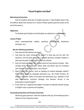 D
EPED
C
O
PY
148
“Good English and Bad”
Motivating Introduction
Ask the students what part of English grammar or what English lesson they
find difficult. [Note their answers for a review of these specific grammar points at the
end of the lesson.]
Objectives
To illustrate good English and bad English as subjective or relative labels
Lesson Proper
(word meanings/verbal matters, questions, explanations, illustrations
examples, etc.)
Ask the following questions:
1. How does the title address the issue?
2. How does the writer introduce the essay? In what way are the verb, the
sentence, and the parts of speech in English grammar complex? Explain in
what way the parts of speech in English are notional.
3. Give one historical reason why English grammar has become complex. Also,
consider Smith, Wallis, Dryden, Defoe, Swift, and others, like U.S. President
John Adams, Cardinal Richelieu, and Johnson.
4. Does English, like French, have an Academy to resolve language matters?
What role is played by language authorities (e.g., the Fowler brothers, Sir
Gowers, Bernstein, Safire, and Lowth) and dictionaries (e.g., Webster’s Third
New International, American Heritage, and Random House) in the
preservation of good English?
5. Is the writer for or against bad English? Consider his attitude towards change
in English rules on grammar and spelling.
Concluding Activities and Practice Exercises
Observing good grammar, make the students write any of the following that is
relevant to their respective tracks
All rights reserved. No part of this material may be reproduced or transmitted in any form or by any means -
electronic or mechanical including photocopying – without written permission from the DepEd Central Office. First Edition, 2016
 