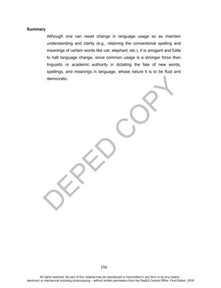 D
EPED
C
O
PY
150
Summary
Although one can resist change in language usage so as maintain
understanding and clarity (e.g., retaining the conventional spelling and
meanings of certain words like cat, elephant, etc.), it is arrogant and futile
to halt language change, since common usage is a stronger force than
linguistic or academic authority in dictating the fate of new words,
spellings, and meanings in language, whose nature it is to be fluid and
democratic.
All rights reserved. No part of this material may be reproduced or transmitted in any form or by any means -
electronic or mechanical including photocopying – without written permission from the DepEd Central Office. First Edition, 2016
 
