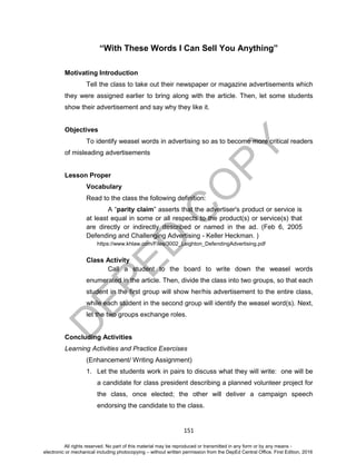 D
EPED
C
O
PY
151
“With These Words I Can Sell You Anything”
Motivating Introduction
Tell the class to take out their newspaper or magazine advertisements which
they were assigned earlier to bring along with the article. Then, let some students
show their advertisement and say why they like it.
Objectives
To identify weasel words in advertising so as to become more critical readers
of misleading advertisements
Lesson Proper
Vocabulary
Read to the class the following definition:
A “parity claim” asserts that the advertiser's product or service is
at least equal in some or all respects to the product(s) or service(s) that
are directly or indirectly described or named in the ad. (Feb 6, 2005
Defending and Challenging Advertising - Keller Heckman. )
https://www.khlaw.com/Files/3002_Leighton_DefendingAdvertising.pdf
Class Activity
Call a student to the board to write down the weasel words
enumerated in the article. Then, divide the class into two groups, so that each
student in the first group will show her/his advertisement to the entire class,
while each student in the second group will identify the weasel word(s). Next,
let the two groups exchange roles.
Concluding Activities
Learning Activities and Practice Exercises
(Enhancement/ Writing Assignment)
1. Let the students work in pairs to discuss what they will write: one will be
a candidate for class president describing a planned volunteer project for
the class, once elected; the other will deliver a campaign speech
endorsing the candidate to the class.
All rights reserved. No part of this material may be reproduced or transmitted in any form or by any means -
electronic or mechanical including photocopying – without written permission from the DepEd Central Office. First Edition, 2016
 