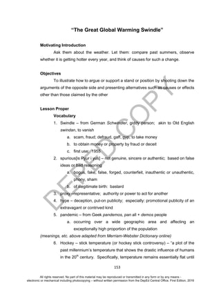 D
EPED
C
O
PY
153
“The Great Global Warming Swindle”
Motivating Introduction
Ask them about the weather. Let them: compare past summers, observe
whether it is getting hotter every year, and think of causes for such a change.
Objectives
To illustrate how to argue or support a stand or position by shooting down the
arguments of the opposite side and presenting alternatives such as causes or effects
other than those claimed by the other
Lesson Proper
Vocabulary
1. Swindle – from German Schwindler, giddy person; akin to Old English
swindan, to vanish
a. scam, fraud; defraud, gaff, gyp, to take money
b. to obtain money or property by fraud or deceit
c. first use: 1955
2. spurious[is Pyur i yus] – not genuine, sincere or authentic; based on false
ideas or bad reasoning
a. bogus, fake, false, forged, counterfeit, inauthentic or unauthentic,
phony, sham
b. of illegitimate birth: bastard
3. proxy –representative; authority or power to act for another
4. hype – deception, put-on publicity; especially: promotional publicity of an
extravagant or contrived kind
5. pandemic – from Geek pandemos, pan all + demos people
a. occurring over a wide geographic area and affecting an
exceptionally high proportion of the population
(meanings, etc. above adapted from Merriam-Webster Dictionary online)
6. Hockey – stick temperature (or hockey stick controversy) – “a plot of the
past millennium’s temperature that shows the drastic influence of humans
in the 20th
century. Specifically, temperature remains essentially flat until
All rights reserved. No part of this material may be reproduced or transmitted in any form or by any means -
electronic or mechanical including photocopying – without written permission from the DepEd Central Office. First Edition, 2016
 