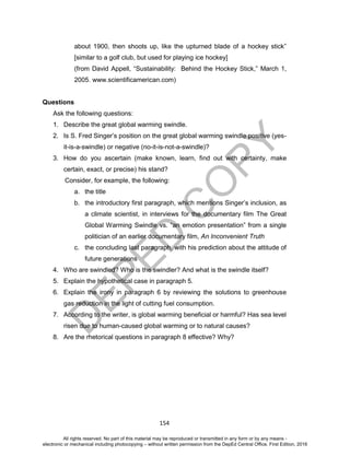 D
EPED
C
O
PY
154
about 1900, then shoots up, like the upturned blade of a hockey stick”
[similar to a golf club, but used for playing ice hockey]
(from David Appell, “Sustainability: Behind the Hockey Stick,” March 1,
2005. www.scientificamerican.com)
Questions
Ask the following questions:
1. Describe the great global warming swindle.
2. Is S. Fred Singer’s position on the great global warming swindle positive (yes-
it-is-a-swindle) or negative (no-it-is-not-a-swindle)?
3. How do you ascertain (make known, learn, find out with certainty, make
certain, exact, or precise) his stand?
Consider, for example, the following:
a. the title
b. the introductory first paragraph, which mentions Singer’s inclusion, as
a climate scientist, in interviews for the documentary film The Great
Global Warming Swindle vs. “an emotion presentation” from a single
politician of an earlier documentary film, An Inconvenient Truth
c. the concluding last paragraph, with his prediction about the attitude of
future generations
4. Who are swindled? Who is the swindler? And what is the swindle itself?
5. Explain the hypothetical case in paragraph 5.
6. Explain the irony in paragraph 6 by reviewing the solutions to greenhouse
gas reduction in the light of cutting fuel consumption.
7. According to the writer, is global warming beneficial or harmful? Has sea level
risen due to human-caused global warming or to natural causes?
8. Are the rhetorical questions in paragraph 8 effective? Why?
All rights reserved. No part of this material may be reproduced or transmitted in any form or by any means -
electronic or mechanical including photocopying – without written permission from the DepEd Central Office. First Edition, 2016
 
