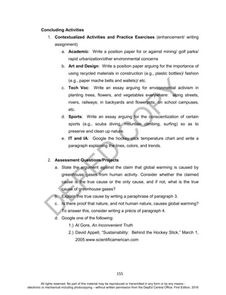 D
EPED
C
O
PY
155
Concluding Activities
1. Contextualized Activities and Practice Exercises (enhancement/ writing
assignment)
a. Academic: Write a position paper for or against mining/ golf parks/
rapid urbanization/other environmental concerns
b. Art and Design: Write a position paper arguing for the importance of
using recycled materials in construction (e.g., plastic bottles)/ fashion
(e.g., paper mache belts and wallets)/ etc.
c. Tech Voc: Write an essay arguing for environmental activism in
planting trees, flowers, and vegetables everywhere: along streets,
rivers, railways; in backyards and flowerpots; on school campuses,
etc.
d. Sports: Write an essay arguing for the conscientization of certain
sports (e.g., scuba diving, mountain climbing, surfing) so as to
preserve and clean up nature.
e. IT and IA: Google the hockey-stick temperature chart and write a
paragraph explaining the lines, colors, and trends.
2. Assessment Questions/Projects
a. State the argument against the claim that global warming is caused by
greenhouse gases from human activity. Consider whether the claimed
cause is the true cause or the only cause, and if not, what is the true
cause of greenhouse gases?
b. Explain this true cause by writing a paraphrase of paragraph 3.
c. Is there proof that nature, and not human nature, causes global warming?
To answer this, consider writing a précis of paragraph 4.
d. Google one of the following:
1.) Al Gore, An Inconvenient Truth
2.) David Appell, “Sustainability: Behind the Hockey Stick,” March 1,
2005.www.scientificamerican.com
All rights reserved. No part of this material may be reproduced or transmitted in any form or by any means -
electronic or mechanical including photocopying – without written permission from the DepEd Central Office. First Edition, 2016
 