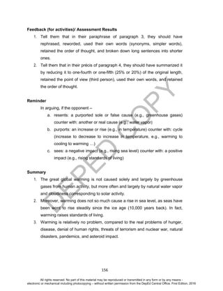 D
EPED
C
O
PY
156
Feedback (for activities)/ Assessment Results
1. Tell them that in their paraphrase of paragraph 3, they should have
rephrased, reworded, used their own words (synonyms, simpler words),
retained the order of thought, and broken down long sentences into shorter
ones.
2. Tell them that in their précis of paragraph 4, they should have summarized it
by reducing it to one-fourth or one-fifth (25% or 20%) of the original length,
retained the point of view (third person), used their own words, and retained
the order of thought.
Reminder
In arguing, if the opponent –
a. resents: a purported sole or false cause (e.g., greenhouse gases)
counter with: another or real cause (e.g., water vapor)
b. purports: an increase or rise (e.g., in temperature) counter with: cycle
(increase to decrease to increase in temperature, e.g., warming to
cooling to warming …)
c. sees: a negative impact (e.g., rising sea level) counter with: a positive
impact (e.g., rising standards of living)
Summary
1. The great global warming is not caused solely and largely by greenhouse
gases from human activity, but more often and largely by natural water vapor
and cloudiness corresponding to solar activity.
2. Moreover, warming does not so much cause a rise in sea level, as seas have
been wont to rise steadily since the ice age (10,000 years back). In fact,
warming raises standards of living.
3. Warming is relatively no problem, compared to the real problems of hunger,
disease, denial of human rights, threats of terrorism and nuclear war, natural
disasters, pandemics, and asteroid impact.
All rights reserved. No part of this material may be reproduced or transmitted in any form or by any means -
electronic or mechanical including photocopying – without written permission from the DepEd Central Office. First Edition, 2016
 
