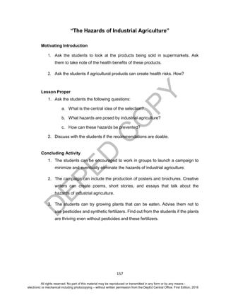 D
EPED
C
O
PY
157
“The Hazards of Industrial Agriculture”
Motivating Introduction
1. Ask the students to look at the products being sold in supermarkets. Ask
them to take note of the health benefits of these products.
2. Ask the students if agricultural products can create health risks. How?
Lesson Proper
1. Ask the students the following questions:
a. What is the central idea of the selection?
b. What hazards are posed by industrial agriculture?
c. How can these hazards be prevented?
2. Discuss with the students if the recommendations are doable.
Concluding Activity
1. The students can be encouraged to work in groups to launch a campaign to
minimize and eventually eliminate the hazards of industrial agriculture.
2. The campaign can include the production of posters and brochures. Creative
writers can create poems, short stories, and essays that talk about the
hazards of industrial agriculture.
3. The students can try growing plants that can be eaten. Advise them not to
use pesticides and synthetic fertilizers. Find out from the students if the plants
are thriving even without pesticides and these fertilizers.
All rights reserved. No part of this material may be reproduced or transmitted in any form or by any means -
electronic or mechanical including photocopying – without written permission from the DepEd Central Office. First Edition, 2016
 
