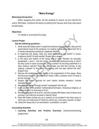 D
EPED
C
O
PY
158
“More Energy”
Motivating Introduction
When assigning this article, tell the students to search via the internet the
author, Bill Gates. Introduce the lesson by letting them discuss what they read about
the Bill Gates.
Objectives
To restate or summarize the essay
Lesson Proper
Ask the following questions:
1. What does Bill Gates want? Locate the sentence that states this. Discuss the
grammatical mood of the sentence. Is it stating or indicating some fact? Or is
it merely expressing a personal, subjective desire?
2. In beginning the essay, does the writer describe a real world? A virtual,
imaginary world? Or both worlds? Explain your answer.
3. Is the pace and rhythm of the essay fast or slow? Reread, for example,
paragraphs 1 and 5. Are the words, phrases, and sentences long or short?
Do they come in quick succession, as in a series? Or are they presented in a
slow, tedious manner? Does the effect make you feel like running, or like
walking, instead? Is this effect in keeping with the idea behind the title?
Explain how.
4. Discuss the problem-solution format in the organization of this essay. Does
the structure present a problem first? Does it offer a solution next? Or does it
do the reverse?
5. Explain Bill Gates’ formula for zero carbon dioxide emission. Include
examples given.
6. Describe Bill Gates’ “energy miracle” (paragraph 38 and up).
7. Is his solution to the problem mathematical-formulaic, miraculous-religious, or
critical-creative? In what way is it so?
8. Reread paragraphs 42 and 43, and then explain Bill Gates’ idea of failure and
success. Can there be success in failure? How?
9. Does Bill Gates include you as a solution to his problem? Are there ways in
which you can help solve it? Does he exhort you, command, request, or beg?
10. Does the essay end in an exhortation, a prediction, or both?
Concluding Activities
1. Learning Activities and Practice Exercises (enhancement/writing
assignment)
All rights reserved. No part of this material may be reproduced or transmitted in any form or by any means -
electronic or mechanical including photocopying – without written permission from the DepEd Central Office. First Edition, 2016
 