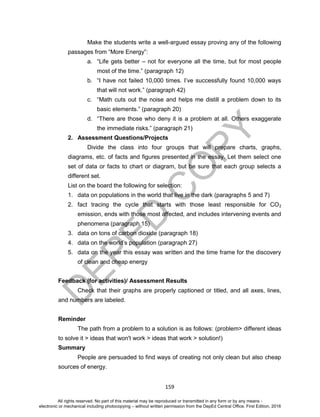 D
EPED
C
O
PY
159
Make the students write a well-argued essay proving any of the following
passages from “More Energy”:
a. “Life gets better – not for everyone all the time, but for most people
most of the time.” (paragraph 12)
b. “I have not failed 10,000 times. I’ve successfully found 10,000 ways
that will not work.” (paragraph 42)
c. “Math cuts out the noise and helps me distill a problem down to its
basic elements.” (paragraph 20)
d. “There are those who deny it is a problem at all. Others exaggerate
the immediate risks.” (paragraph 21)
2. Assessment Questions/Projects
Divide the class into four groups that will prepare charts, graphs,
diagrams, etc. of facts and figures presented in the essay. Let them select one
set of data or facts to chart or diagram, but be sure that each group selects a
different set.
List on the board the following for selection:
1. data on populations in the world that live in the dark (paragraphs 5 and 7)
2. fact tracing the cycle that starts with those least responsible for CO2
emission, ends with those most affected, and includes intervening events and
phenomena (paragraph 15)
3. data on tons of carbon dioxide (paragraph 18)
4. data on the world’s population (paragraph 27)
5. data on the year this essay was written and the time frame for the discovery
of clean and cheap energy
Feedback (for activities)/ Assessment Results
Check that their graphs are properly captioned or titled, and all axes, lines,
and numbers are labeled.
Reminder
The path from a problem to a solution is as follows: (problem> different ideas
to solve it > ideas that won't work > ideas that work > solution!)
Summary
People are persuaded to find ways of creating not only clean but also cheap
sources of energy.
All rights reserved. No part of this material may be reproduced or transmitted in any form or by any means -
electronic or mechanical including photocopying – without written permission from the DepEd Central Office. First Edition, 2016
 