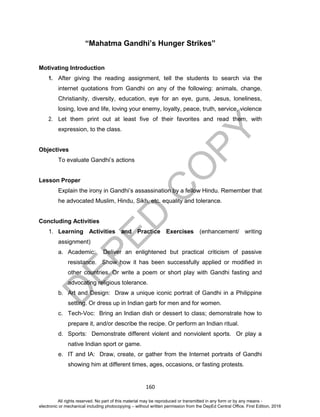 D
EPED
C
O
PY
160
“Mahatma Gandhi’s Hunger Strikes”
Motivating Introduction
1. After giving the reading assignment, tell the students to search via the
internet quotations from Gandhi on any of the following: animals, change,
Christianity, diversity, education, eye for an eye, guns, Jesus, loneliness,
losing, love and life, loving your enemy, loyalty, peace, truth, service, violence
2. Let them print out at least five of their favorites and read them, with
expression, to the class.
Objectives
To evaluate Gandhi’s actions
Lesson Proper
Explain the irony in Gandhi’s assassination by a fellow Hindu. Remember that
he advocated Muslim, Hindu, Sikh, etc. equality and tolerance.
Concluding Activities
1. Learning Activities and Practice Exercises (enhancement/ writing
assignment)
a. Academic: Deliver an enlightened but practical criticism of passive
resistance. Show how it has been successfully applied or modified in
other countries. Or write a poem or short play with Gandhi fasting and
advocating religious tolerance.
b. Art and Design: Draw a unique iconic portrait of Gandhi in a Philippine
setting. Or dress up in Indian garb for men and for women.
c. Tech-Voc: Bring an Indian dish or dessert to class; demonstrate how to
prepare it, and/or describe the recipe. Or perform an Indian ritual.
d. Sports: Demonstrate different violent and nonviolent sports. Or play a
native Indian sport or game.
e. IT and IA: Draw, create, or gather from the Internet portraits of Gandhi
showing him at different times, ages, occasions, or fasting protests.
All rights reserved. No part of this material may be reproduced or transmitted in any form or by any means -
electronic or mechanical including photocopying – without written permission from the DepEd Central Office. First Edition, 2016
 