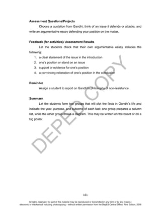 D
EPED
C
O
PY
161
Assessment Questions/Projects
Choose a quotation from Gandhi, think of an issue it defends or attacks, and
write an argumentative essay defending your position on the matter.
Feedback (for activities)/ Assessment Results
Let the students check that their own argumentative essay includes the
following:
1. a clear statement of the issue in the introduction
2. one’s position or stand on an issue
3. support or evidence for one’s position
4. a convincing reiteration of one’s position in the conclusion
Reminder
Assign a student to report on Gandhi’s philosophy of non-resistance.
Summary
Let the students form two groups that will plot the fasts in Gandhi’s life and
indicate the year, purpose, and outcome of each fast: one group prepares a column
list, while the other group draws a diagram. This may be written on the board or on a
big poster.
All rights reserved. No part of this material may be reproduced or transmitted in any form or by any means -
electronic or mechanical including photocopying – without written permission from the DepEd Central Office. First Edition, 2016
 
