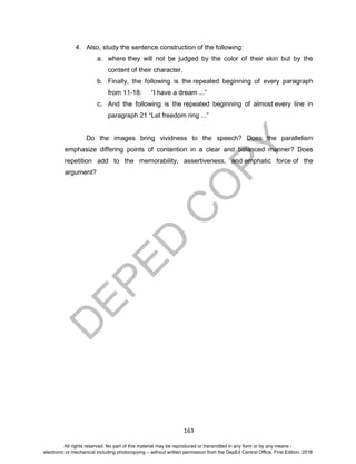 D
EPED
C
O
PY
163
4. Also, study the sentence construction of the following:
a. where they will not be judged by the color of their skin but by the
content of their character.
b. Finally, the following is the repeated beginning of every paragraph
from 11-18: “I have a dream ...”
c. And the following is the repeated beginning of almost every line in
paragraph 21 “Let freedom ring ...”
Do the images bring vividness to the speech? Does the parallelism
emphasize differing points of contention in a clear and balanced manner? Does
repetition add to the memorability, assertiveness, and emphatic force of the
argument?
All rights reserved. No part of this material may be reproduced or transmitted in any form or by any means -
electronic or mechanical including photocopying – without written permission from the DepEd Central Office. First Edition, 2016
 