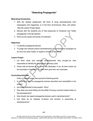 D
EPED
C
O
PY
164
“Detecting Propaganda”
Motivating Introduction
1. With the reading assignment, tell them to bring advertisements from
newspapers and magazines, or in the form of brochures, fliers, and others.
See the Lesson Proper below.
2. Discuss with the students any of their exposures to Facebook and Twitter
propaganda in the last election.
3. Point out the issues and bones of contention.
Objectives
1. To identify propaganda devices
2. To judge and criticize product advertisements and promotional campaigns so
as not to be used, fooled, or duped in arriving at decisions.
Lesson Proper.
1. Let them show and read the advertisements they brought, for their
classmates to identify the propaganda device(s) used.
2. Check that all devices in the article are illustrated; if not, let them check out
the examples in the article, or make them give their own examples.
Concluding Activities
Write a coherent essay discussing the following points:
1. Is it wrong to use the propaganda devices described and exemplified in the
article?
2. Are these intended to fool people? Why?
3. How does one avoid falling into the pitfall of buying a product based solely on
the advertisement?
4. How should one regard propaganda devices used in advertisements?
5. Can there be an interplay of reason and emotion in responding to
advertisements?
All rights reserved. No part of this material may be reproduced or transmitted in any form or by any means -
electronic or mechanical including photocopying – without written permission from the DepEd Central Office. First Edition, 2016
 