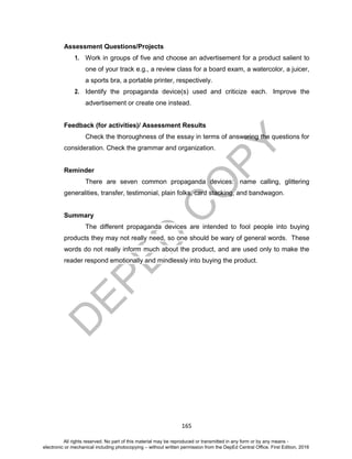 D
EPED
C
O
PY
165
Assessment Questions/Projects
1. Work in groups of five and choose an advertisement for a product salient to
one of your track e.g., a review class for a board exam, a watercolor, a juicer,
a sports bra, a portable printer, respectively.
2. Identify the propaganda device(s) used and criticize each. Improve the
advertisement or create one instead.
Feedback (for activities)/ Assessment Results
Check the thoroughness of the essay in terms of answering the questions for
consideration. Check the grammar and organization.
Reminder
There are seven common propaganda devices: name calling, glittering
generalities, transfer, testimonial, plain folks, card stacking, and bandwagon.
Summary
The different propaganda devices are intended to fool people into buying
products they may not really need, so one should be wary of general words. These
words do not really inform much about the product, and are used only to make the
reader respond emotionally and mindlessly into buying the product.
All rights reserved. No part of this material may be reproduced or transmitted in any form or by any means -
electronic or mechanical including photocopying – without written permission from the DepEd Central Office. First Edition, 2016
 