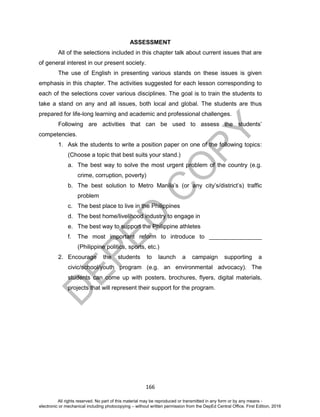 D
EPED
C
O
PY
166
ASSESSMENT
All of the selections included in this chapter talk about current issues that are
of general interest in our present society.
The use of English in presenting various stands on these issues is given
emphasis in this chapter. The activities suggested for each lesson corresponding to
each of the selections cover various disciplines. The goal is to train the students to
take a stand on any and all issues, both local and global. The students are thus
prepared for life-long learning and academic and professional challenges.
Following are activities that can be used to assess the students’
competencies.
1. Ask the students to write a position paper on one of the following topics:
(Choose a topic that best suits your stand.)
a. The best way to solve the most urgent problem of the country (e.g.
crime, corruption, poverty)
b. The best solution to Metro Manila’s (or any city’s/district’s) traffic
problem
c. The best place to live in the Philippines
d. The best home/livelihood industry to engage in
e. The best way to support the Philippine athletes
f. The most important reform to introduce to ________________
(Philippine politics, sports, etc.)
2. Encourage the students to launch a campaign supporting a
civic/school/youth program (e.g. an environmental advocacy). The
students can come up with posters, brochures, flyers, digital materials,
projects that will represent their support for the program.
All rights reserved. No part of this material may be reproduced or transmitted in any form or by any means -
electronic or mechanical including photocopying – without written permission from the DepEd Central Office. First Edition, 2016
 