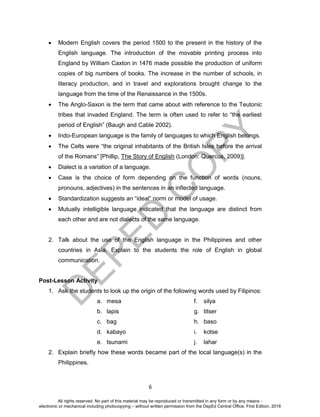 D
EPED
C
O
PY
6
 Modern English covers the period 1500 to the present in the history of the
English language. The introduction of the movable printing process into
England by William Caxton in 1476 made possible the production of uniform
copies of big numbers of books. The increase in the number of schools, in
literacy production, and in travel and explorations brought change to the
language from the time of the Renaissance in the 1500s.
 The Anglo-Saxon is the term that came about with reference to the Teutonic
tribes that invaded England. The term is often used to refer to “the earliest
period of English” (Baugh and Cable 2002).
 Indo-European language is the family of languages to which English belongs.
 The Celts were “the original inhabitants of the British Isles before the arrival
of the Romans” [Phillip, The Story of English (London: Quercus, 2009)].
 Dialect is a variation of a language.
 Case is the choice of form depending on the function of words (nouns,
pronouns, adjectives) in the sentences in an inflected language.
 Standardization suggests an “ideal” norm or model of usage.
 Mutually intelligible language indicated that the language are distinct from
each other and are not dialects of the same language.
2. Talk about the use of the English language in the Philippines and other
countries in Asia. Explain to the students the role of English in global
communication.
Post-Lesson Activity
1. Ask the students to look up the origin of the following words used by Filipinos:
a. mesa f. silya
b. lapis g. titser
c. bag h. baso
d. kabayo i. kotse
e. tsunami j. lahar
2. Explain briefly how these words became part of the local language(s) in the
Philippines.
All rights reserved. No part of this material may be reproduced or transmitted in any form or by any means -
electronic or mechanical including photocopying – without written permission from the DepEd Central Office. First Edition, 2016
 