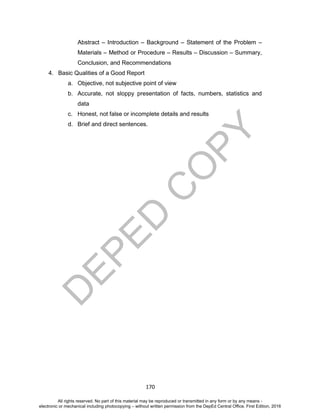 D
EPED
C
O
PY
170
Abstract – Introduction – Background – Statement of the Problem –
Materials – Method or Procedure – Results – Discussion – Summary,
Conclusion, and Recommendations
4. Basic Qualities of a Good Report
a. Objective, not subjective point of view
b. Accurate, not sloppy presentation of facts, numbers, statistics and
data
c. Honest, not false or incomplete details and results
d. Brief and direct sentences.
All rights reserved. No part of this material may be reproduced or transmitted in any form or by any means -
electronic or mechanical including photocopying – without written permission from the DepEd Central Office. First Edition, 2016
 
