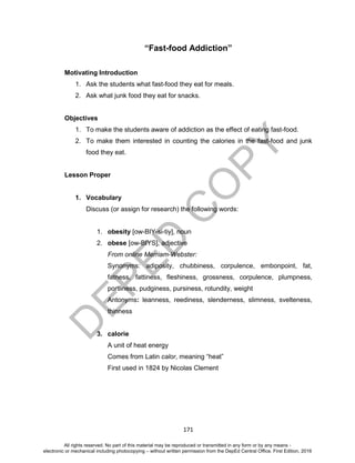 D
EPED
C
O
PY
171
“Fast-food Addiction”
Motivating Introduction
1. Ask the students what fast-food they eat for meals.
2. Ask what junk food they eat for snacks.
Objectives
1. To make the students aware of addiction as the effect of eating fast-food.
2. To make them interested in counting the calories in the fast-food and junk
food they eat.
Lesson Proper
1. Vocabulary
Discuss (or assign for research) the following words:
1. obesity [ow-BIY-si-tiy], noun
2. obese [ow-BIYS], adjective
From online Merriam-Webster:
Synonyms: adiposity, chubbiness, corpulence, embonpoint, fat,
fatness, fattiness, fleshiness, grossness, corpulence, plumpness,
portliness, pudginess, pursiness, rotundity, weight
Antonyms: leanness, reediness, slenderness, slimness, svelteness,
thinness
3. calorie
A unit of heat energy
Comes from Latin calor, meaning “heat”
First used in 1824 by Nicolas Clement
All rights reserved. No part of this material may be reproduced or transmitted in any form or by any means -
electronic or mechanical including photocopying – without written permission from the DepEd Central Office. First Edition, 2016
 