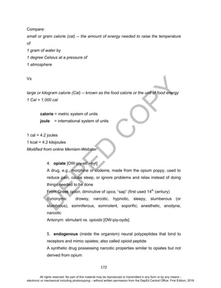 D
EPED
C
O
PY
172
Compare:
small or gram calorie (cal) -- the amount of energy needed to raise the temperature
of
1 gram of water by
1 degree Celsius at a pressure of
1 atmosphere
Vs
large or kilogram calorie (Cal) -- known as the food calorie or the unit of food energy
1 Cal = 1,000 cal
calorie = metric system of units
joule = international system of units
1 cal = 4.2 joules
1 kcal = 4.2 kilojoules
Modified from online Merriam-Webster:
4. opiate [OW-piy-et/ –eyt]
A drug, e.g., morphine or codeine, made from the opium poppy, used to
reduce pain, cause sleep, or ignore problems and relax instead of doing
things needed to be done
From Greek opion, diminutive of opos, “sap” (first used 14th
century)
Synonyms: drowsy, narcotic, hypnotic, sleepy, slumberous (or
slumbrous), somniferous, somnolent, soporific; anesthetic, anodyne,
narcotic
Antonym: stimulant vs. opioids [OW-piy-oyds]
5. endogenous (inside the organism) neural polypeptides that bind to
receptors and mimic opiates; also called opioid peptide
A synthetic drug possessing narcotic properties similar to opiates but not
derived from opium
All rights reserved. No part of this material may be reproduced or transmitted in any form or by any means -
electronic or mechanical including photocopying – without written permission from the DepEd Central Office. First Edition, 2016
 