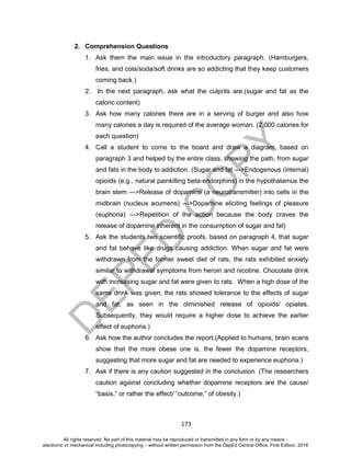 D
EPED
C
O
PY
173
2. Comprehension Questions
1. Ask them the main issue in the introductory paragraph. (Hamburgers,
fries, and cola/soda/soft drinks are so addicting that they keep customers
coming back.)
2. In the next paragraph, ask what the culprits are.(sugar and fat as the
caloric content)
3. Ask how many calories there are in a serving of burger and also how
many calories a day is required of the average woman. (2,000 calories for
each question)
4. Call a student to come to the board and draw a diagram, based on
paragraph 3 and helped by the entire class, showing the path, from sugar
and fats in the body to addiction. (Sugar and fat --->Endogenous (internal)
opioids (e.g., natural painkilling beta-endorphins) in the hypothalamus the
brain stem --->Release of dopamine (a neurotransmitter) into cells in the
midbrain (nucleus acumens) --->Dopamine eliciting feelings of pleasure
(euphoria) --->Repetition of the action because the body craves the
release of dopamine inherent in the consumption of sugar and fat)
5. Ask the students two scientific proofs, based on paragraph 4, that sugar
and fat behave like drugs causing addiction. When sugar and fat were
withdrawn from the former sweet diet of rats, the rats exhibited anxiety
similar to withdrawal symptoms from heroin and nicotine. Chocolate drink
with increasing sugar and fat were given to rats. When a high dose of the
same drink was given, the rats showed tolerance to the effects of sugar
and fat, as seen in the diminished release of opioids/ opiates.
Subsequently, they would require a higher dose to achieve the earlier
effect of euphoria.)
6. Ask how the author concludes the report.(Applied to humans, brain scans
show that the more obese one is, the fewer the dopamine receptors,
suggesting that more sugar and fat are needed to experience euphoria.)
7. Ask if there is any caution suggested in the conclusion. (The researchers
caution against concluding whether dopamine receptors are the cause/
“basis,” or rather the effect/ “outcome,” of obesity.)
All rights reserved. No part of this material may be reproduced or transmitted in any form or by any means -
electronic or mechanical including photocopying – without written permission from the DepEd Central Office. First Edition, 2016
 