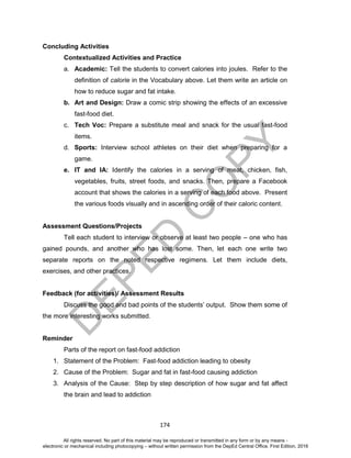 D
EPED
C
O
PY
174
Concluding Activities
Contextualized Activities and Practice
a. Academic: Tell the students to convert calories into joules. Refer to the
definition of calorie in the Vocabulary above. Let them write an article on
how to reduce sugar and fat intake.
b. Art and Design: Draw a comic strip showing the effects of an excessive
fast-food diet.
c. Tech Voc: Prepare a substitute meal and snack for the usual fast-food
items.
d. Sports: Interview school athletes on their diet when preparing for a
game.
e. IT and IA: Identify the calories in a serving of meat, chicken, fish,
vegetables, fruits, street foods, and snacks. Then, prepare a Facebook
account that shows the calories in a serving of each food above. Present
the various foods visually and in ascending order of their caloric content.
Assessment Questions/Projects
Tell each student to interview or observe at least two people – one who has
gained pounds, and another who has lost some. Then, let each one write two
separate reports on the noted respective regimens. Let them include diets,
exercises, and other practices.
Feedback (for activities)/ Assessment Results
Discuss the good and bad points of the students’ output. Show them some of
the more interesting works submitted.
Reminder
Parts of the report on fast-food addiction
1. Statement of the Problem: Fast-food addiction leading to obesity
2. Cause of the Problem: Sugar and fat in fast-food causing addiction
3. Analysis of the Cause: Step by step description of how sugar and fat affect
the brain and lead to addiction
All rights reserved. No part of this material may be reproduced or transmitted in any form or by any means -
electronic or mechanical including photocopying – without written permission from the DepEd Central Office. First Edition, 2016
 