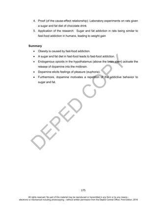 D
EPED
C
O
PY
175
4. Proof (of the cause-effect relationship): Laboratory experiments on rats given
a sugar and fat diet of chocolate drink
5. Application of the research: Sugar and fat addiction in rats being similar to
fast-food addiction in humans, leading to weight gain
Summary
 Obesity is caused by fast-food addiction.
 A sugar and fat diet in fast-food leads to fast-food addiction.
 Endogenous opioids in the hypothalamus (above the brain stem) activate the
release of dopamine into the midbrain.
 Dopamine elicits feelings of pleasure (euphoria).
 Furthermore, dopamine motivates a repetition of the addictive behavior to
sugar and fat.
All rights reserved. No part of this material may be reproduced or transmitted in any form or by any means -
electronic or mechanical including photocopying – without written permission from the DepEd Central Office. First Edition, 2016
 