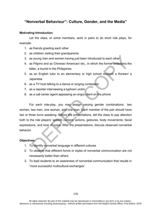 D
EPED
C
O
PY
176
“Nonverbal Behaviour”: Culture, Gender, and the Media”
Motivating Introduction
Let the class, or some members, work in pairs to do short role plays, for
example:
1. as friends greeting each other
2. as children visiting their grandparents
3. as young men and women having just been introduced to each other
4. as Filipino and as Chinese/ American/ etc., in which the former entertains the
latter, a tourist in the Philippines
5. as an English tutor to an elementary or high school student/ a Korean/ a
Japanese
6. as a TV host talking to a dance or singing contestant
7. as a reporter interviewing a typhoon victim
8. as a call center agent appeasing an angry client on the phone
For each role-play, you may assign varying gender combinations: two
women, two men, one woman, and one man. Each member of the pair should have
two or three turns speaking. Before the presentations, tell the class to pay attention
both to the role players’ speech content, actions, gestures, body movements, facial
expressions, and tone of voice. After the presentations, discuss observed nonverbal
behavior.
Objectives
1. To identify nonverbal language in different cultures
2. To observe that different forms or styles of nonverbal communication are not
necessarily better than others
3. To lead students to an awareness of nonverbal communication that results in
“more successful multicultural exchanges”
All rights reserved. No part of this material may be reproduced or transmitted in any form or by any means -
electronic or mechanical including photocopying – without written permission from the DepEd Central Office. First Edition, 2016
 