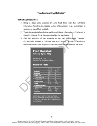 D
EPED
C
O
PY
7
“Understanding Calories”
Motivating Introduction
1. Bring to class some pictures of some food items with their nutritional
information from the dried goods section of the grocery (e.g., a small can of
sardines, a can of fruit cocktail).
2. Teach the students how to interpret the nutritional information on the labels of
these food items. Show them samples like the one below.
3. Call the attention of the students to the part which says “calories.”
Occasionally, instead of “calories” the word “energy” appears. Explain this
distinction to the class. Explain to them the other entries listed on the label.
All rights reserved. No part of this material may be reproduced or transmitted in any form or by any means -
electronic or mechanical including photocopying – without written permission from the DepEd Central Office. First Edition, 2016
 