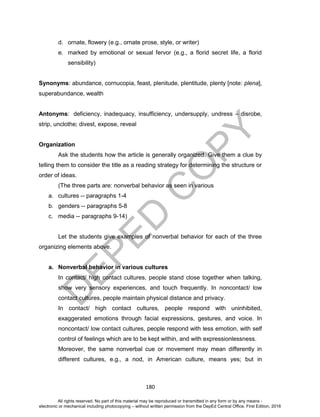 D
EPED
C
O
PY
180
d. ornate, flowery (e.g., ornate prose, style, or writer)
e. marked by emotional or sexual fervor (e.g., a florid secret life, a florid
sensibility)
Synonyms: abundance, cornucopia, feast, plenitude, plentitude, plenty [note: plena],
superabundance, wealth
Antonyms: deficiency, inadequacy, insufficiency, undersupply, undress – disrobe,
strip, unclothe; divest, expose, reveal
Organization
Ask the students how the article is generally organized. Give them a clue by
telling them to consider the title as a reading strategy for determining the structure or
order of ideas.
(The three parts are: nonverbal behavior as seen in various
a. cultures -- paragraphs 1-4
b. genders -- paragraphs 5-8
c. media -- paragraphs 9-14)
Let the students give examples of nonverbal behavior for each of the three
organizing elements above.
a. Nonverbal behavior in various cultures
In contact/ high contact cultures, people stand close together when talking,
show very sensory experiences, and touch frequently. In noncontact/ low
contact cultures, people maintain physical distance and privacy.
In contact/ high contact cultures, people respond with uninhibited,
exaggerated emotions through facial expressions, gestures, and voice. In
noncontact/ low contact cultures, people respond with less emotion, with self
control of feelings which are to be kept within, and with expressionlessness.
Moreover, the same nonverbal cue or movement may mean differently in
different cultures, e.g., a nod, in American culture, means yes; but in
All rights reserved. No part of this material may be reproduced or transmitted in any form or by any means -
electronic or mechanical including photocopying – without written permission from the DepEd Central Office. First Edition, 2016
 