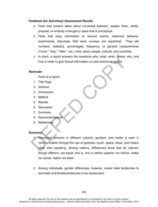 D
EPED
C
O
PY
183
Feedback (for Activities)/ Assessment Results
a. Parts that present ideas about nonverbal behavior, explain them, clarify,
propose, or embody a thought or value that is conceptual.
b. Parts that relay information or recount events, observed behavior,
experiments, interviews, field work, surveys, are reportorial. They cite
numbers, statistics, percentages, frequency, or general measurements
(“more,” “less,” “often,” etc.), time, place, people, cultures, and countries.
c. In short, a report answers the questions who, what, when, where, why, and
how in order to give factual information on past actions or events.
Reminder
Parts of a report:
1. Title Page
2. Abstract
3. Introduction
4. Method
5. Results
6. Discussion
7. Summary
8. Recommendations
9. References
Summary
1. Nonverbal behavior in different cultures, genders, and media is seen in
communication through the use of gestures, touch, space, dress, and means
other than speaking. Among nations, differences show that all cultures,
though different, are equal; that is, one is neither superior nor inferior, better
nor worse, higher nor lower.
2. Among individuals, gender differences, however, reveal male tendencies to
dominate and female tendencies to be subservient.
All rights reserved. No part of this material may be reproduced or transmitted in any form or by any means -
electronic or mechanical including photocopying – without written permission from the DepEd Central Office. First Edition, 2016
 