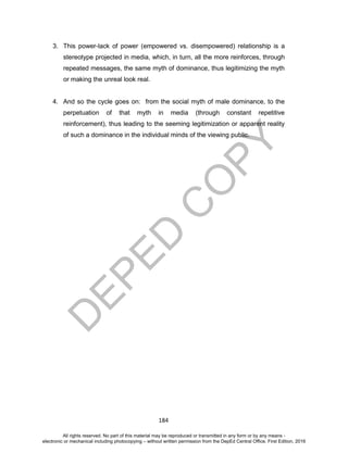 D
EPED
C
O
PY
184
3. This power-lack of power (empowered vs. disempowered) relationship is a
stereotype projected in media, which, in turn, all the more reinforces, through
repeated messages, the same myth of dominance, thus legitimizing the myth
or making the unreal look real.
4. And so the cycle goes on: from the social myth of male dominance, to the
perpetuation of that myth in media (through constant repetitive
reinforcement), thus leading to the seeming legitimization or apparent reality
of such a dominance in the individual minds of the viewing public.
All rights reserved. No part of this material may be reproduced or transmitted in any form or by any means -
electronic or mechanical including photocopying – without written permission from the DepEd Central Office. First Edition, 2016
 