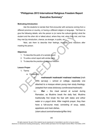 D
EPED
C
O
PY
185
“Philippines 2013 International Religious Freedom Report
Executive Summary”
Motivating Introduction
Ask the students to narrate their first encounter with someone coming from a
different province or country, or having a different religion or language. Tell them to
give the following details: who the person is (or name the cultural identity) what the
student and the other did or talked about, where they met, when they met, and how
they met (by introduction, chance, as stranger, in public, etc.)
Next, ask them to describe their feelings, thoughts, and reactions after
meeting the person.
Objectives
1. To describe the parts of a sample report
2. To write a short report with similar parts
3. To describe the practice of religious freedom
Lesson Proper
1. Terms
a. Vocabulary
a.) madrassah/ madrasah/ madrasa/ medrese [mah
DRA sa/-sey] -- school or college, especially one
attached to a mosque where young men study theology.
(adapted from www.dictionary.com/browse/madrasah)
b.) iftar -- the meal served at sunset during
Ramadan, as Muslims break the daily fast. Muslims
traditionally first break the fast with dates and either
water or a yogurt drink. After maghrib prayer, they then
have a full-course meal, consisting of soup, salad,
appetizers and main dishes.
(islam.about.com/od/ramadan/g/Iftar.htm)
All rights reserved. No part of this material may be reproduced or transmitted in any form or by any means -
electronic or mechanical including photocopying – without written permission from the DepEd Central Office. First Edition, 2016
 