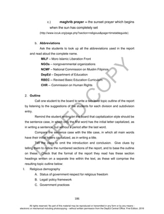 D
EPED
C
O
PY
186
c.) maghrib prayer -- the sunset prayer which begins
when the sun has completely set
(http://www.iccuk.org/page.php?section=religious&page=timetableguide)
b. Abbreviations
Ask the students to look up all the abbreviations used in the report
and read aloud the complete name.
MILF – Moro Islamic Liberation Front
NGOs – nongovernmental organizations
NCMF – National Commission on Muslim Filipinos
DepEd – Department of Education
RBEC -- Revised Basic Education Curriculum
CHR -- Commission on Human Rights
2. Outline
Call one student to the board to write a two-level topic outline of the report
by listening to the suggestions of the students for each division and subdivision
entry.
Remind the student writing on the board that capitalization style should be
the sentence case, in which only the first word has the initial letter capitalized, as
in writing a sentence, but without a period after the last word.
Compare the sentence case with the title case, in which all main words
have their initial letters capitalized, as in writing a title.
Tell the class to omit the introduction and conclusion. Give clues by
telling them to notice the numbered sections of the report, and to base the outline
on these. Check that the format of the report they read has these section
headings written on a separate line within the text, as these will comprise the
resulting topic outline below:
I. Religious demography
A. Status of government respect for religious freedom
B. Legal/ policy framework
C. Government practices
All rights reserved. No part of this material may be reproduced or transmitted in any form or by any means -
electronic or mechanical including photocopying – without written permission from the DepEd Central Office. First Edition, 2016
 