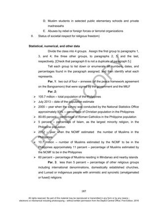 D
EPED
C
O
PY
187
D. Muslim students in selected public elementary schools and private
madrassahs
E. Abuses by rebel or foreign forces or terrorist organizations
II. Status of societal respect for religious freedom)
Statistical, numerical, and other data
Divide the class into 4 groups. Assign the first group to paragraphs 1,
3, and 4; the three other groups, to paragraphs 2, 5, and the last,
respectively. [Check that paragraph 6 is not a duplicate of paragraph 5.]
Tell each group to list down or enumerate all numbers, dates, and
percentages found in the paragraph assigned, and then identify what each
represents.
Par. 1: two out of four – annexes (of the peace framework agreement
on the Bangsamoro) that were signed by the government and the MILF
Par. 2:
 105.7 million – total population of the Philippines
 July 2013 – date of the population estimate
 2000 – year when the survey was conducted by the National Statistics Office
approximately 93% -- percentage of Christian population in the Philippines
 80-85 percent – percentage of Roman Catholics in the Philippine population
 5 percent – percentage of Islam, as the largest minority religion, in the
Philippine population
 2012 – year when the NCMF estimated the number of Muslims in the
Philippines
 10.7 million – number of Muslims estimated by the NCMF to be in the
Philippines approximately 11 percent – percentage of Muslims estimated by
the NCMF to be in the Philippines
 60 percent – percentage of Muslims residing in Mindanao and nearby islands
Par. 3: less than 5 percent – percentage of other religious groups
including international denominations, domestically established churches,
and Lumad or indigenous people with animistic and syncretic (amalgamated
or fused) religions
All rights reserved. No part of this material may be reproduced or transmitted in any form or by any means -
electronic or mechanical including photocopying – without written permission from the DepEd Central Office. First Edition, 2016
 