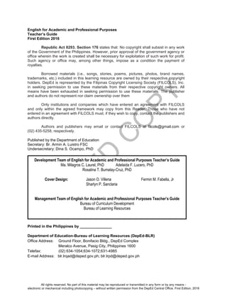 D
EPED
C
O
PY
ii
English for Academic and Professional Purposes
Teacher’s Guide
First Edition 2016
Republic Act 8293. Section 176 states that: No copyright shall subsist in any work
of the Government of the Philippines. However, prior approval of the government agency or
office wherein the work is created shall be necessary for exploitation of such work for profit.
Such agency or office may, among other things, impose as a condition the payment of
royalties.
Borrowed materials (i.e., songs, stories, poems, pictures, photos, brand names,
trademarks, etc.) included in this learning resource are owned by their respective copyright
holders. DepEd is represented by the Filipinas Copyright Licensing Society (FILCOLS), Inc.
in seeking permission to use these materials from their respective copyright owners. All
means have been exhausted in seeking permission to use these materials. The publisher
and authors do not represent nor claim ownership over them
Only institutions and companies which have entered an agreement with FILCOLS
and only within the agreed framework may copy from this Reader. Those who have not
entered in an agreement with FILCOLS must, if they wish to copy, contact the publishers and
authors directly.
Authors and publishers may email or contact FILCOLS at filcols@gmail.com or
(02) 435-5258, respectively.
Published by the Department of Education
Secretary: Br. Armin A. Luistro FSC
Undersecretary: Dina S. Ocampo, PhD
Printed in the Philippines by _______________
Department of Education-Bureau of Learning Resources (DepEd-BLR)
Office Address: Ground Floor, Bonifacio Bldg., DepEd Complex
Meralco Avenue, Pasig City, Philippines 1600
Telefax: (02) 634-1054;634-1072;631-4985
E-mail Address: blr.lrqad@deped.gov.ph; blr.lrpd@deped.gov.ph
Development Team of English for Academic and Professional Purposes Teacher’s Guide
Ma. Milagros C. Laurel, PhD Adelaida F. Lucero, PhD
Rosalina T. Bumatay-Cruz, PhD
Cover Design: Jason O. Villena Fermin M. Fabella, Jr
Sharlyn P. Sanclaria
Management Team of English for Academic and Professional Purposes Teacher’s Guide
Bureau of Curriculum Development
Bureau of Learning Resources
All rights reserved. No part of this material may be reproduced or transmitted in any form or by any means -
electronic or mechanical including photocopying – without written permission from the DepEd Central Office. First Edition, 2016
 