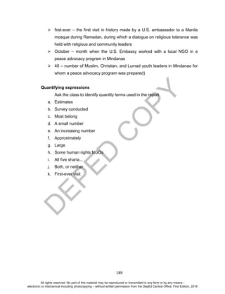 D
EPED
C
O
PY
189
 first-ever – the first visit in history made by a U.S. ambassador to a Manila
mosque during Ramadan, during which a dialogue on religious tolerance was
held with religious and community leaders
 October – month when the U.S. Embassy worked with a local NGO in a
peace advocacy program in Mindanao
 40 – number of Muslim, Christian, and Lumad youth leaders in Mindanao for
whom a peace advocacy program was prepared)
Quantifying expressions
Ask the class to identify quantity terms used in the report
a. Estimates
b. Survey conducted
c. Most belong
d. A small number
e. An increasing number
f. Approximately
g. Large
h. Some human rights NGOs
i. All five sharia...
j. Both, or neither
k. First-ever visit
All rights reserved. No part of this material may be reproduced or transmitted in any form or by any means -
electronic or mechanical including photocopying – without written permission from the DepEd Central Office. First Edition, 2016
 