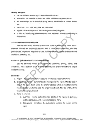 D
EPED
C
O
PY
190
Writing a Report
a. Let the students write a report relevant to their track –
b. Academic: on a movie, tv show, talk show, interview of a public official
c. Art and Design: on an exhibit or (song/ dance) performance in school/ a mall/
etc.
d. Tech-Voc: on a food fest, cook fest, restaurant
e. Sports: on a boxing match/ basketball game/ volleyball game
f. IT and IA: on hacking government and bank websites/ Internet connectivity in
rural areas/
Assessment Questions/Projects
Tell the class to do a survey of their own class on their use of social media.
Let them consider the following questions: kind of social media often used, time and
place of use, length and frequency of use, reasons for using, effects of social media
interaction on family, etc.
Feedback (for activities)/ Assessment Results
Let the students review their reports for grammar, brevity, clarity, and
directness. Also, let them check that the different parts of their report have proper
section headings.
Reminder
a. Report – relays information or recounts events in a presentable form
b. Executive summary – summarizes the main points of a report. May be read in
lieu of the report itself, unlike the shorter abstract which is read to help the
reader decide whether to read the longer report itself. May be 5-10% of the
length of the original report
c. Parts of a report –
a. Overview – briefly states the main points of the report, its purpose,
and the conclusion, with recommendations, if any
b. Background – introduces the subject and explains the reason for the
report
All rights reserved. No part of this material may be reproduced or transmitted in any form or by any means -
electronic or mechanical including photocopying – without written permission from the DepEd Central Office. First Edition, 2016
 