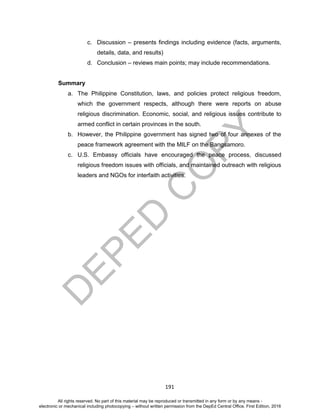 D
EPED
C
O
PY
191
c. Discussion – presents findings including evidence (facts, arguments,
details, data, and results)
d. Conclusion – reviews main points; may include recommendations.
Summary
a. The Philippine Constitution, laws, and policies protect religious freedom,
which the government respects, although there were reports on abuse
religious discrimination. Economic, social, and religious issues contribute to
armed conflict in certain provinces in the south.
b. However, the Philippine government has signed two of four annexes of the
peace framework agreement with the MILF on the Bangsamoro.
c. U.S. Embassy officials have encouraged the peace process, discussed
religious freedom issues with officials, and maintained outreach with religious
leaders and NGOs for interfaith activities.
All rights reserved. No part of this material may be reproduced or transmitted in any form or by any means -
electronic or mechanical including photocopying – without written permission from the DepEd Central Office. First Edition, 2016
 