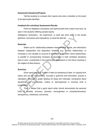 D
EPED
C
O
PY
193
Assessment Questions/Projects
Tell the students to compare their reports and write a checklist on the board
of all report parts identified.
Feedback (for activities)/ Assessment Results
Point out obligatory/ compulsory and optional parts that a report may have, as
seen in the students’ differing sample reports.
(Obligatory/ compulsory: the experiment, or what was done data, or the results
gathered, conclusions and implications, or what the data tell.
Reminder
Watch out for: relationships between measurements, trends, and interactions
between independent and dependent variables (e.g., inverse relationships, or
increases in one variable on account of decreases in the other; direct relationships,
or parallel or corresponding increases or decreases in both variables) deviations
(due to error, uncertainties in the experiment, idealizations in the theory resulting in
the neglect of other factors).
Summary
Good report writing is: honest in data (no tampering of data, no copying from
others who are not lab partners), accurate in grammar and information, precise in
calculation, thorough in graph labeling (of slope and intercept), transparent about
deviations and uncertainties, orderly or well-organized in structure brief in
presentation
Thus, it follows that a good report writer should demonstrate the personal
traits of honesty, accuracy, precision, thoroughness or comprehensiveness,
transparency, orderliness, and brevity.
All rights reserved. No part of this material may be reproduced or transmitted in any form or by any means -
electronic or mechanical including photocopying – without written permission from the DepEd Central Office. First Edition, 2016
 