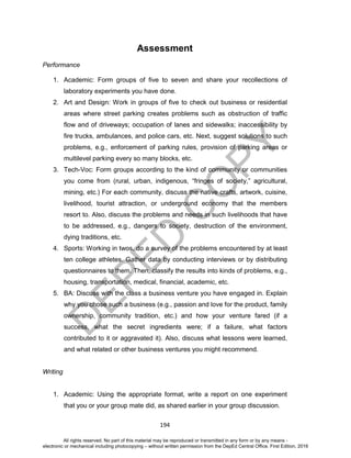 D
EPED
C
O
PY
194
Assessment
Performance
1. Academic: Form groups of five to seven and share your recollections of
laboratory experiments you have done.
2. Art and Design: Work in groups of five to check out business or residential
areas where street parking creates problems such as obstruction of traffic
flow and of driveways; occupation of lanes and sidewalks; inaccessibility by
fire trucks, ambulances, and police cars, etc. Next, suggest solutions to such
problems, e.g., enforcement of parking rules, provision of parking areas or
multilevel parking every so many blocks, etc.
3. Tech-Voc: Form groups according to the kind of community or communities
you come from (rural, urban, indigenous, “fringes of society,” agricultural,
mining, etc.) For each community, discuss the native crafts, artwork, cuisine,
livelihood, tourist attraction, or underground economy that the members
resort to. Also, discuss the problems and needs in such livelihoods that have
to be addressed, e.g., dangers to society, destruction of the environment,
dying traditions, etc.
4. Sports: Working in twos, do a survey of the problems encountered by at least
ten college athletes. Gather data by conducting interviews or by distributing
questionnaires to them. Then, classify the results into kinds of problems, e.g.,
housing, transportation, medical, financial, academic, etc.
5. BA: Discuss with the class a business venture you have engaged in. Explain
why you chose such a business (e.g., passion and love for the product, family
ownership, community tradition, etc.) and how your venture fared (if a
success, what the secret ingredients were; if a failure, what factors
contributed to it or aggravated it). Also, discuss what lessons were learned,
and what related or other business ventures you might recommend.
Writing
1. Academic: Using the appropriate format, write a report on one experiment
that you or your group mate did, as shared earlier in your group discussion.
All rights reserved. No part of this material may be reproduced or transmitted in any form or by any means -
electronic or mechanical including photocopying – without written permission from the DepEd Central Office. First Edition, 2016
 