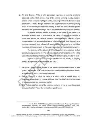 D
EPED
C
O
PY
195
2. Art and Design: Write a brief paragraph reporting on parking problems
observed earlier. Next, draw a map of the vicinity showing nearby areas or
streets where vehicles might park without causing traffic disturbance or road
obstruction. Finally, design alternative or supplementary multilevel parking
areas in conveniently located areas nearby. If there are none, choose specific
lots which the government might buy to be used solely for paid public parking.
In general, eminent domain is defined as the power of the nation or a
sovereign state to take, or to authorize the taking of, private property for a
public use without the owner’s consent, conditioned upon payment of just
compensation. It is acknowledged as an inherent political right, founded on a
common necessity and interest of appropriating the property of individual
members of the community to the great necessities of the whole community.
The exercise of the power of eminent domain is constrained by two
constitutional provisions: (1) that private property shall not be taken for public
use without just compensation under Article III (Bill of Rights), Section 9 and
(2) that no person shall be deprived of his/her life, liberty, or property
without due process of law under Art. III, Sec. 1.8
3. Tech-Voc: Write a report on one of the livelihoods discussed earlier in your
group. Remember to be objective and accurate in reporting the facts, details,
and realities of such a community livelihood.
4. Sports: Keeping in mind the parts of a report, write a survey report on
problems encountered by college athletes. Use the data from the interviews
or questionnaires you conducted earlier.
5. BA: Write a report on one of the business ventures of you or your classmates
discussed earlier. Follow the format for a good report.
8
from G.R. No. 150640 Barangay Sindalan, San Fernando, Pampanga, Republic of
the Philippines, Supreme Court, Manila, Second Division, Certified by Reynato S. Puno, Chief
Justice, 2001 http://sc.judiciary.gov.ph/jurisprudence/2007/march2007/150640.html
All rights reserved. No part of this material may be reproduced or transmitted in any form or by any means -
electronic or mechanical including photocopying – without written permission from the DepEd Central Office. First Edition, 2016
 