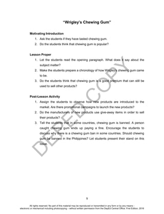 D
EPED
C
O
PY
9
“Wrigley’s Chewing Gum”
Motivating Introduction
1. Ask the students if they have tasted chewing gum.
2. Do the students think that chewing gum is popular?
Lesson Proper
1. Let the students read the opening paragraph. What does it say about the
subject matter?
2. Make the students prepare a chronology of how Wrigley’s chewing gum came
to be.
3. Do the students think that chewing gum is a good premium that can still be
used to sell other products?
Post-Lesson Activity
1. Assign the students to observe how new products are introduced to the
market. Are there promotional campaigns to launch the new products?
2. Do the manufacturers of new products use give-away items in order to sell
their products?
3. Tell the students that in some countries, chewing gum is banned. A person
caught chewing gum ends up paying a fine. Encourage the students to
discuss why there is a chewing gum ban in some countries. Should chewing
gum be banned in the Philippines? Let students present their stand on this
issue.
All rights reserved. No part of this material may be reproduced or transmitted in any form or by any means -
electronic or mechanical including photocopying – without written permission from the DepEd Central Office. First Edition, 2016
 
