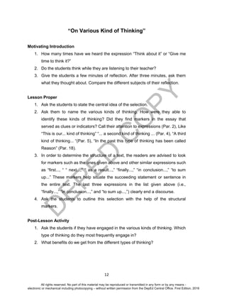 D
EPED
C
O
PY
12
“On Various Kind of Thinking”
Motivating Introduction
1. How many times have we heard the expression “Think about it” or “Give me
time to think it?”
2. Do the students think while they are listening to their teacher?
3. Give the students a few minutes of reflection. After three minutes, ask them
what they thought about. Compare the different subjects of their reflection.
Lesson Proper
1. Ask the students to state the central idea of the selection.
2. Ask them to name the various kinds of thinking. How were they able to
identify these kinds of thinking? Did they find markers in the essay that
served as clues or indicators? Call their attention to expressions (Par. 2), Like
“This is our... kind of thinking” “... a second kind of thinking ... (Par. 4), “A third
kind of thinking... “(Par. 5), “In the past this type of thinking has been called
Reason” (Par. 18).
3. In order to determine the structure of a text, the readers are advised to look
for markers such as the ones given above and other similar expressions such
as “first..., “ “ next...,” “ as a result...,” “finally...,” “in conclusion...,” “to sum
up...” These markers help situate the succeeding statement or sentence in
the entire text. The last three expressions in the list given above (i.e.,
“finally...,” “in conclusion...,” and “to sum up...,”) clearly end a discourse.
4. Ask the students to outline this selection with the help of the structural
markers.
Post-Lesson Activity
1. Ask the students if they have engaged in the various kinds of thinking. Which
type of thinking do they most frequently engage in?
2. What benefits do we get from the different types of thinking?
All rights reserved. No part of this material may be reproduced or transmitted in any form or by any means -
electronic or mechanical including photocopying – without written permission from the DepEd Central Office. First Edition, 2016
 