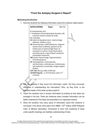 D
EPED
C
O
PY
13
“From the Autopsy Surgeon’s Report”
Motivating Introduction
1. Give the students the following information about the medicine called aspirin.
2. Ask the students if they found the information useful. Did they encounter
difficulties in understanding the information? Who, do they think, is the
intended reader of this write-up about aspirin?
3. Teach the students how to access information by looking at how ideas are
arranged in the text. There are instances when complex information can be
better understood if the ideas are presented in an organized manner.
4. Show the students how every piece of information about this medicine is
conveyed in the above entry taken from MIMS, 107th
Edition 2006 Philippine
Index of Medical Specialties. Emphasize to them that clustering of ideas
under specific headings can facilitate understanding of texts.
BAYER ASPIRIN Bayer Non-Rx
C: Acetylsalicylic acid
I: Prophylaxis of thromboembolic disorders, MI,
transient ischemic attacks & stroke.
D: 1 tab daily.
CI: Gastric & duodenal ulcers. Haemorrhagic
diathesis. Children <16 yr.
SP: Renal disorders, G6PD deficiency. Pregnant
women close to delivery, patients w/ flu,
chicken-pox or haemorrhagic fever, GI
ulceration or asthma. Onset of persistent
vomiting may be a sign of Reye’s syndrome
(immediate treatment).
AR: Gastric haemorrhage, hypersensitivity,
thrombocytopenia.
DI: Anticoagulants, corticosteroids,
antirheumatics, sulfonylureas, methotrexate,
spironolactone, furosemide, antigout agents.
Alcohol.
P/P: Tab 100 mg x 300’s (P393.50).
US FDA Preg Cat, : C; D if full-dose used in 3rd
trimester.
All rights reserved. No part of this material may be reproduced or transmitted in any form or by any means -
electronic or mechanical including photocopying – without written permission from the DepEd Central Office. First Edition, 2016
 