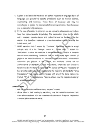 D
EPED
C
O
PY
14
5. Explain to the students that there are certain registers of language (types of
language use) peculiar to specific professions such as medical science,
engineering, and business. These types of language use may be
unintelligible to people not belonging to the same profession. Such language
use is also referred to as jargon.
6. In the case of aspirin, its common use as a drug to relieve pain and reduce
fever has gained popular knowledge. The explanation given in the MIMS
entry, however, contains jargon and codes that are not familiar to the lay
reader. It is, therefore, important to grasp the coding system. What do the
initials stand for?
7. MIMS explains that C stands for “Contents.” Therefore, aspirin is acetyl
salicylic acid. D is for “Dosage,” which is 1 tablet daily. "I" stands for
“Indications” or what the medicine is recommended for, that is, it prevents
certain health threatening conditions. The list that follows again consists of
jargon in the medical sciences. CI stands for “contra indications.” When these
conditions are present in the patient, the medicine should not be
administered. SP stands for “Special Precautions,” when extra care should be
taken when the medicine is prescribed. AR stands for “Adverse Reactions” or
bad or unfavorable effects or reactions to the medicine. DI stands for “Drug
Interactions.” This means aspirin interacts with any of the items included in
the list. P/P, or Presentation and Packing, shows how the medicine is sold or
its available packaging.
Lesson Proper
1. Ask the students to read the autopsy surgeon’s report.
2. Guide them in their reading by explaining how the report is structured. Ask
them what they learn from each sentence in the report. They can begin with
a simple grid like the one below:
All rights reserved. No part of this material may be reproduced or transmitted in any form or by any means -
electronic or mechanical including photocopying – without written permission from the DepEd Central Office. First Edition, 2016
 