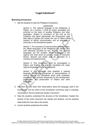 D
EPED
C
O
PY
16
“Legal Indictment”
Motivating Introduction
1. Ask the students to read the Philippine Constitution.
LANGUAGE
Section 6. The national language of the Philippines is
Filipino. As it evolves, it shall be further developed and
enriched on the basis of existing Philippine and other
languages. Subject to provisions of law and as the
Congress may deem appropriate, the Government shall
take steps to initiate and sustain the use of Filipino as a
medium of official communication and as language of
instruction in the educational system.
Section 7. For purposes of communication and instruction,
the official languages of the Philippines are Filipino and,
until otherwise provided by law, English. The regional
languages are the auxiliary official languages in the
regions and shall serve as auxiliary media of instruction
therein. Spanish and Arabic shall be promoted on a
voluntary and optional basis.
Section 8. This Constitution shall be promulgated in
Filipino and English and shall be translated into major
regional languages, Arabic, and Spanish.
Section 9. The Congress shall establish a national
language commission composed of representatives of
various regions and disciplines which shall undertake,
coordinate, and promote researches for the development,
propagation, and preservation of Filipino and other
languages.
2. Ask them to write down their observations about the language used in the
Constitution. Are the words of the Constitution commonly used in everyday
conversation? Are the sentences simple in structure?
3. Help the students understand the structure of the Constitution. Explain the
division of this entire document into articles and sections. Let the students
state briefly the main idea in the article.
4. Let the students paraphrase the article.
All rights reserved. No part of this material may be reproduced or transmitted in any form or by any means -
electronic or mechanical including photocopying – without written permission from the DepEd Central Office. First Edition, 2016
 