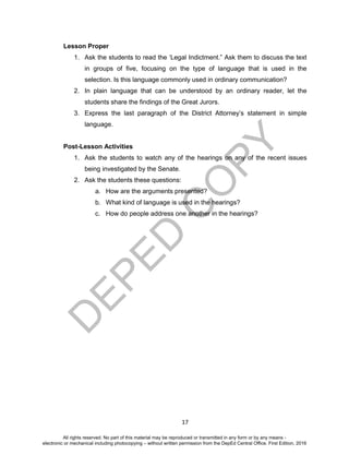 D
EPED
C
O
PY
17
Lesson Proper
1. Ask the students to read the ‘Legal Indictment.” Ask them to discuss the text
in groups of five, focusing on the type of language that is used in the
selection. Is this language commonly used in ordinary communication?
2. In plain language that can be understood by an ordinary reader, let the
students share the findings of the Great Jurors.
3. Express the last paragraph of the District Attorney’s statement in simple
language.
Post-Lesson Activities
1. Ask the students to watch any of the hearings on any of the recent issues
being investigated by the Senate.
2. Ask the students these questions:
a. How are the arguments presented?
b. What kind of language is used in the hearings?
c. How do people address one another in the hearings?
All rights reserved. No part of this material may be reproduced or transmitted in any form or by any means -
electronic or mechanical including photocopying – without written permission from the DepEd Central Office. First Edition, 2016
 