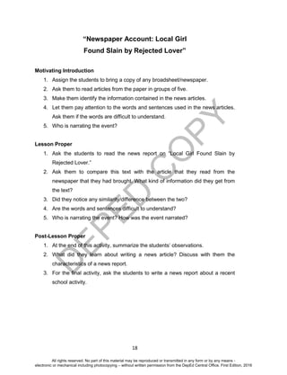 D
EPED
C
O
PY
18
“Newspaper Account: Local Girl
Found Slain by Rejected Lover”
Motivating Introduction
1. Assign the students to bring a copy of any broadsheet/newspaper.
2. Ask them to read articles from the paper in groups of five.
3. Make them identify the information contained in the news articles.
4. Let them pay attention to the words and sentences used in the news articles.
Ask them if the words are difficult to understand.
5. Who is narrating the event?
Lesson Proper
1. Ask the students to read the news report on “Local Girl Found Slain by
Rejected Lover.”
2. Ask them to compare this text with the article that they read from the
newspaper that they had brought. What kind of information did they get from
the text?
3. Did they notice any similarity/difference between the two?
4. Are the words and sentences difficult to understand?
5. Who is narrating the event? How was the event narrated?
Post-Lesson Proper
1. At the end of this activity, summarize the students’ observations.
2. What did they learn about writing a news article? Discuss with them the
characteristics of a news report.
3. For the final activity, ask the students to write a news report about a recent
school activity.
All rights reserved. No part of this material may be reproduced or transmitted in any form or by any means -
electronic or mechanical including photocopying – without written permission from the DepEd Central Office. First Edition, 2016
 