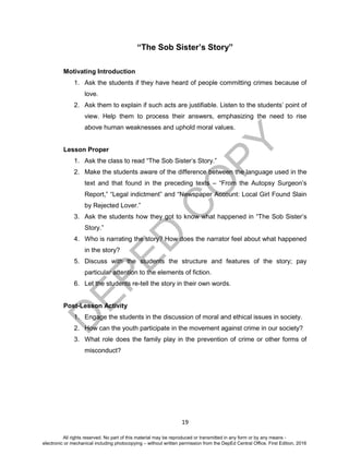 D
EPED
C
O
PY
19
“The Sob Sister’s Story”
Motivating Introduction
1. Ask the students if they have heard of people committing crimes because of
love.
2. Ask them to explain if such acts are justifiable. Listen to the students’ point of
view. Help them to process their answers, emphasizing the need to rise
above human weaknesses and uphold moral values.
Lesson Proper
1. Ask the class to read “The Sob Sister’s Story.”
2. Make the students aware of the difference between the language used in the
text and that found in the preceding texts – “From the Autopsy Surgeon’s
Report,” “Legal indictment” and “Newspaper Account: Local Girl Found Slain
by Rejected Lover.”
3. Ask the students how they got to know what happened in “The Sob Sister’s
Story.”
4. Who is narrating the story? How does the narrator feel about what happened
in the story?
5. Discuss with the students the structure and features of the story; pay
particular attention to the elements of fiction.
6. Let the students re-tell the story in their own words.
Post-Lesson Activity
1. Engage the students in the discussion of moral and ethical issues in society.
2. How can the youth participate in the movement against crime in our society?
3. What role does the family play in the prevention of crime or other forms of
misconduct?
All rights reserved. No part of this material may be reproduced or transmitted in any form or by any means -
electronic or mechanical including photocopying – without written permission from the DepEd Central Office. First Edition, 2016
 